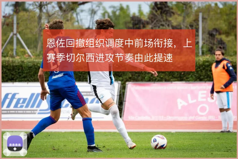 恩佐回撤组织调度中前场衔接，上赛季切尔西进攻节奏由此提速
