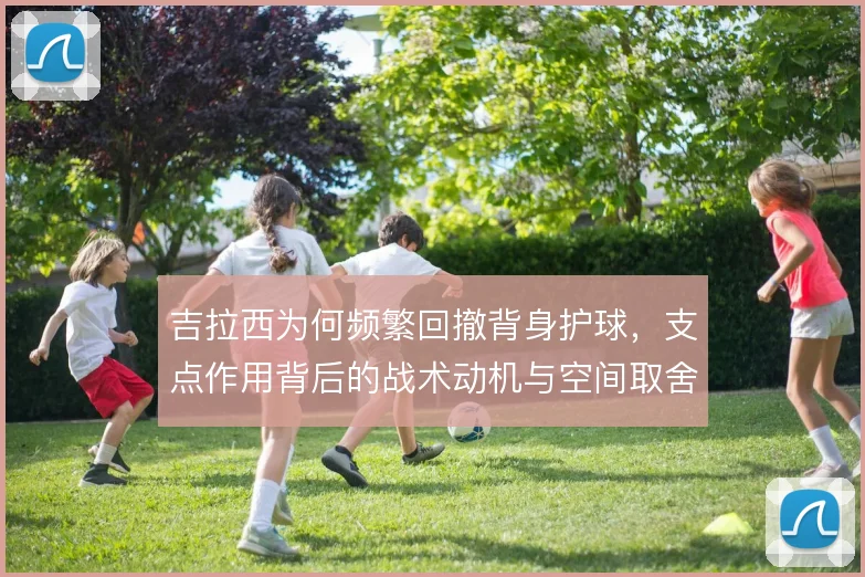 吉拉西为何频繁回撤背身护球，支点作用背后的战术动机与空间取舍