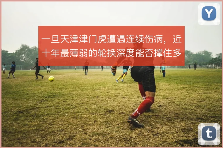 一旦天津津门虎遭遇连续伤病，近十年最薄弱的轮换深度能否撑住多线作战