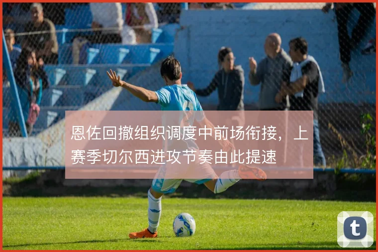 恩佐回撤组织调度中前场衔接，上赛季切尔西进攻节奏由此提速