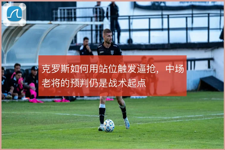 克罗斯如何用站位触发逼抢，中场老将的预判仍是战术起点
