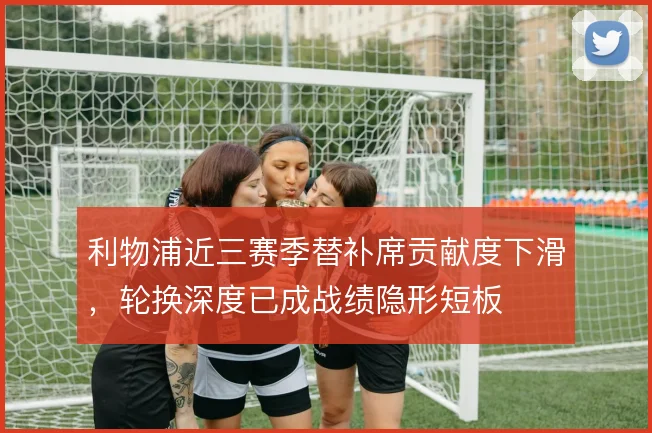 利物浦近三赛季替补席贡献度下滑，轮换深度已成战绩隐形短板