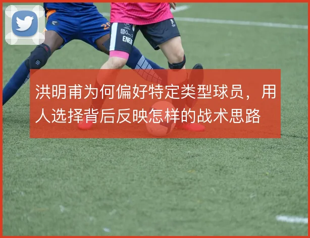 洪明甫为何偏好特定类型球员，用人选择背后反映怎样的战术思路