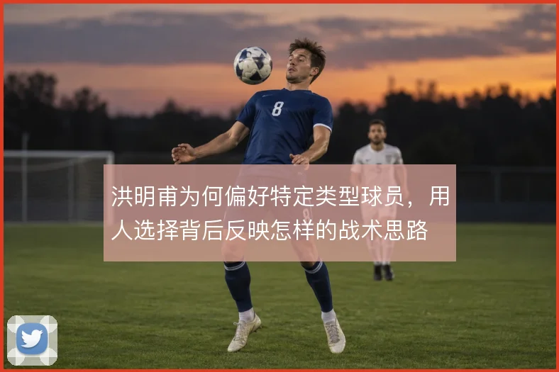 洪明甫为何偏好特定类型球员，用人选择背后反映怎样的战术思路