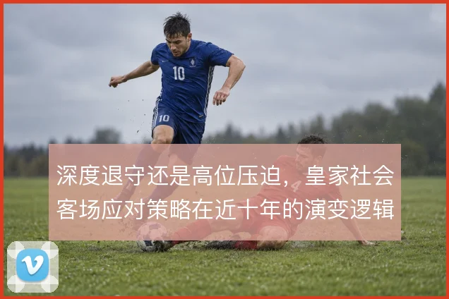 深度退守还是高位压迫，皇家社会客场应对策略在近十年的演变逻辑