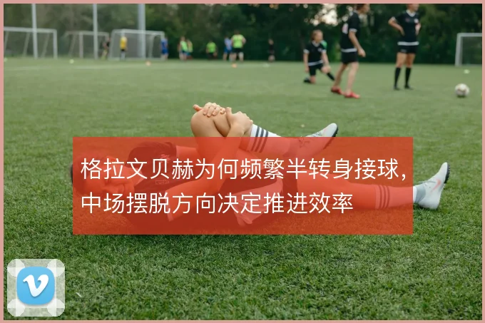 格拉文贝赫为何频繁半转身接球，中场摆脱方向决定推进效率