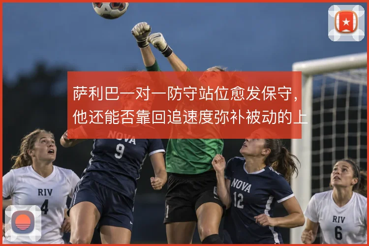 萨利巴一对一防守站位愈发保守，他还能否靠回追速度弥补被动的上抢选择