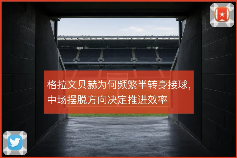 格拉文贝赫为何频繁半转身接球，中场摆脱方向决定推进效率
