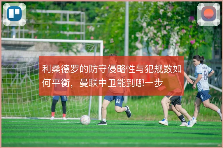 利桑德罗的防守侵略性与犯规数如何平衡，曼联中卫能到哪一步