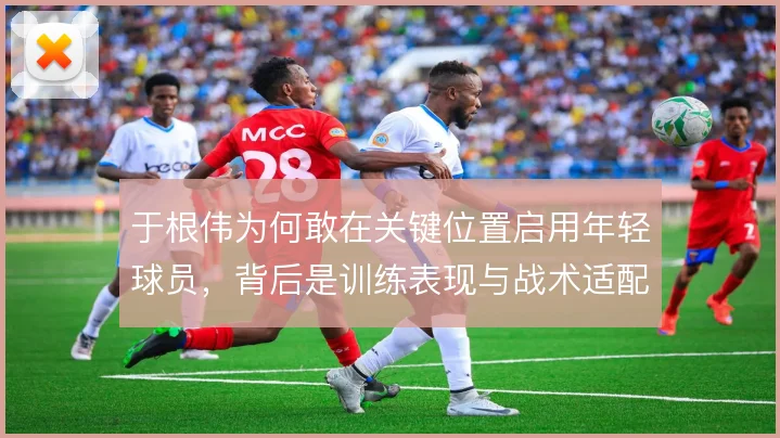 于根伟为何敢在关键位置启用年轻球员，背后是训练表现与战术适配的考量