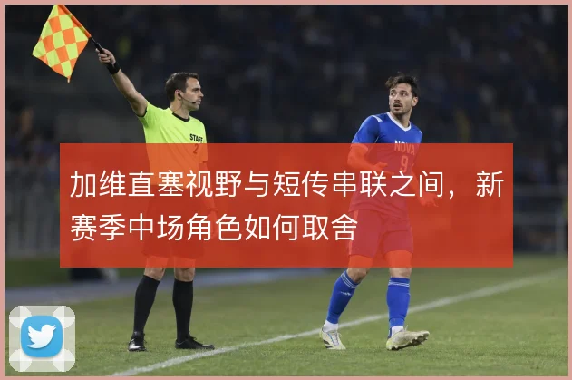 加维直塞视野与短传串联之间,新赛季中场角色如何取舍