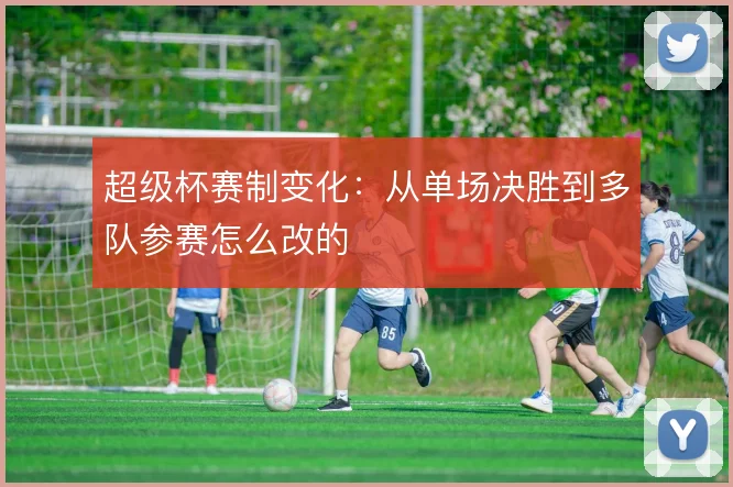 超级杯赛制变化：从单场决胜到多队参赛怎么改的