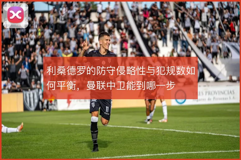 利桑德罗的防守侵略性与犯规数如何平衡，曼联中卫能到哪一步