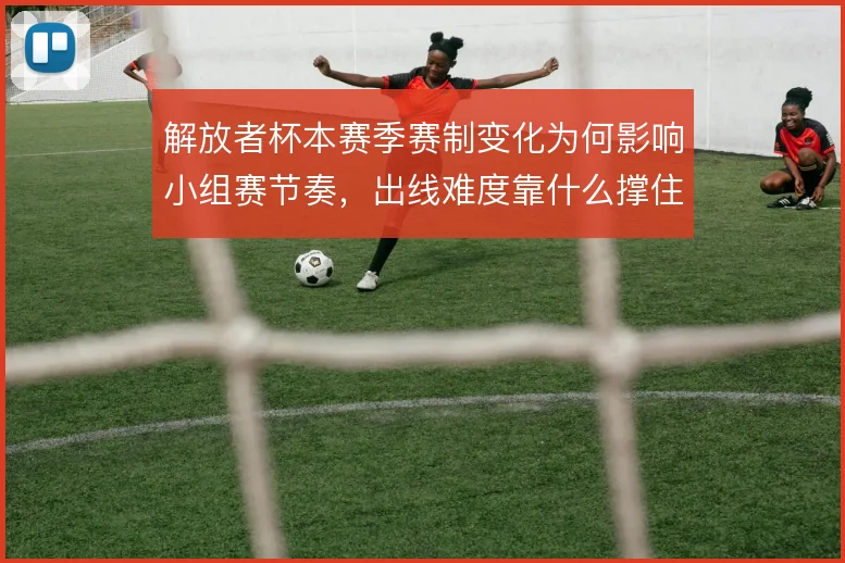 解放者杯本赛季赛制变化为何影响小组赛节奏,出线难度靠什么撑住