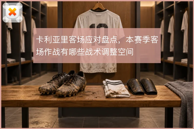 卡利亚里客场应对盘点,本赛季客场作战有哪些战术调整空间